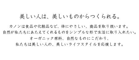 花音のポリシー。美しい人は美しいものから作られる｜カノンは食品や化粧品など、体にやさしい、商品を取り扱います。 
自然が私たちにあたえてくれるものをシンプルな形で生活に取り入れたい。
オーガニック原料、自然なものにこだわり、
私たちは美しい人の、美しいライフスタイルを応援します。
